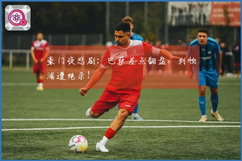 豪门夜悲剧：巴萨差点翻盘，利物浦遭绝杀！