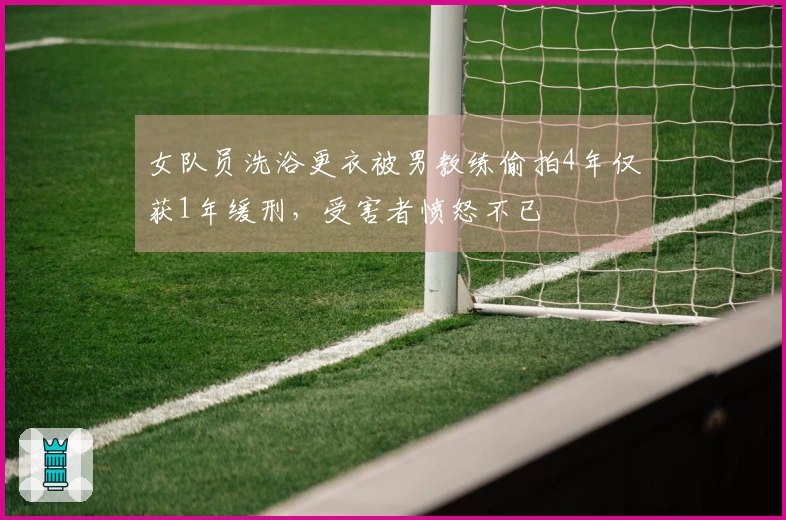 女队员洗浴更衣被男教练偷拍4年仅获1年缓刑，受害者愤怒不已