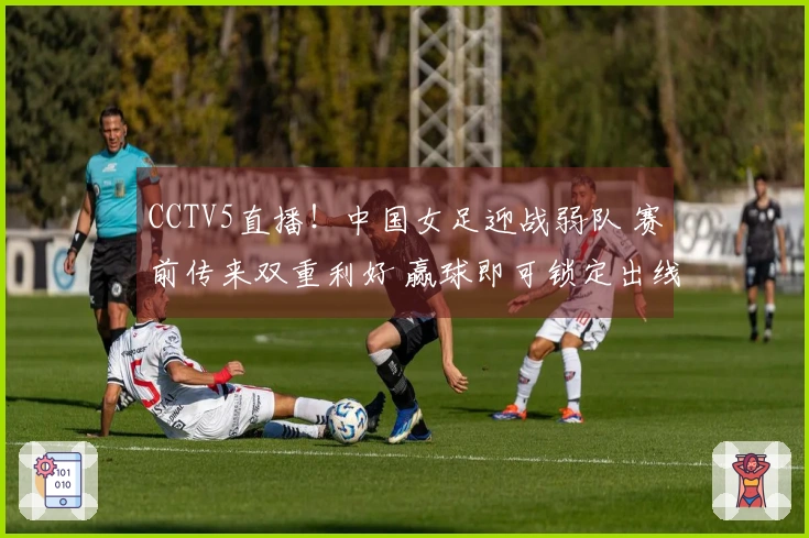 CCTV5直播！中国女足迎战弱队 赛前传来双重利好 赢球即可锁定出线资格