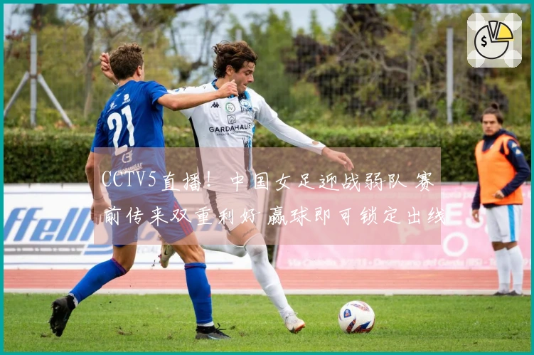CCTV5直播！中国女足迎战弱队 赛前传来双重利好 赢球即可锁定出线资格