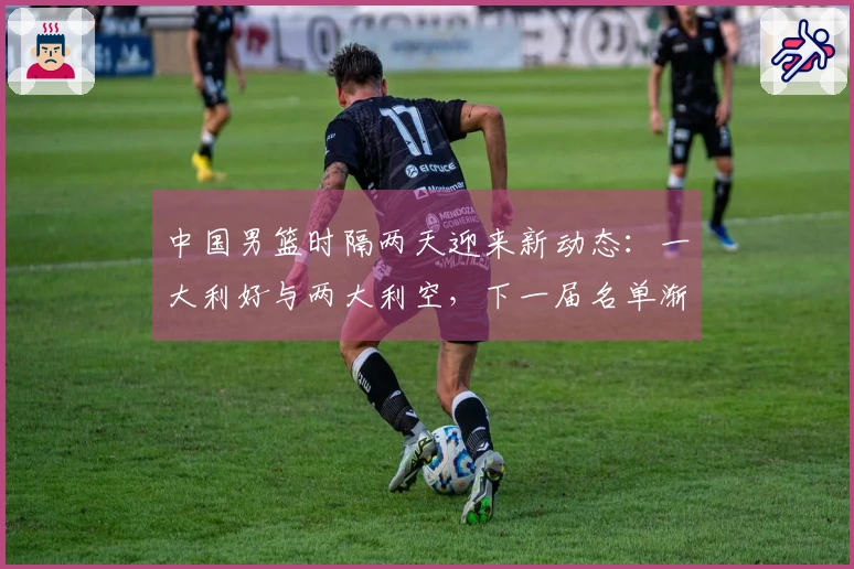 中国男篮时隔两天迎来新动态：一大利好与两大利空，下一届名单渐显