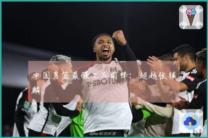 中国男篮最强工兵前锋：超越张镇麟