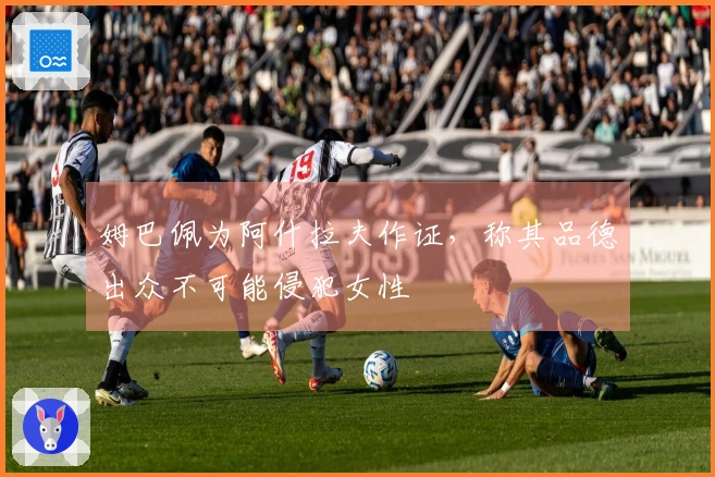 姆巴佩为阿什拉夫作证，称其品德出众不可能侵犯女性