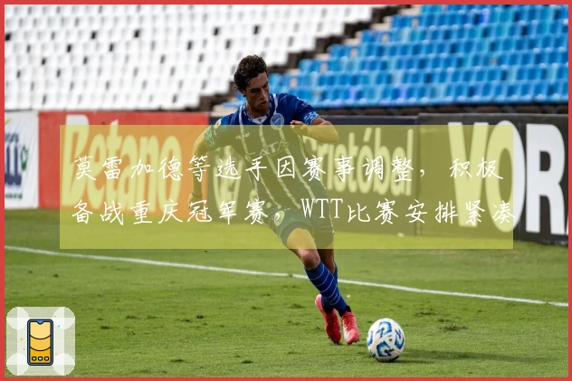 莫雷加德等选手因赛事调整，积极备战重庆冠军赛，WTT比赛安排紧凑