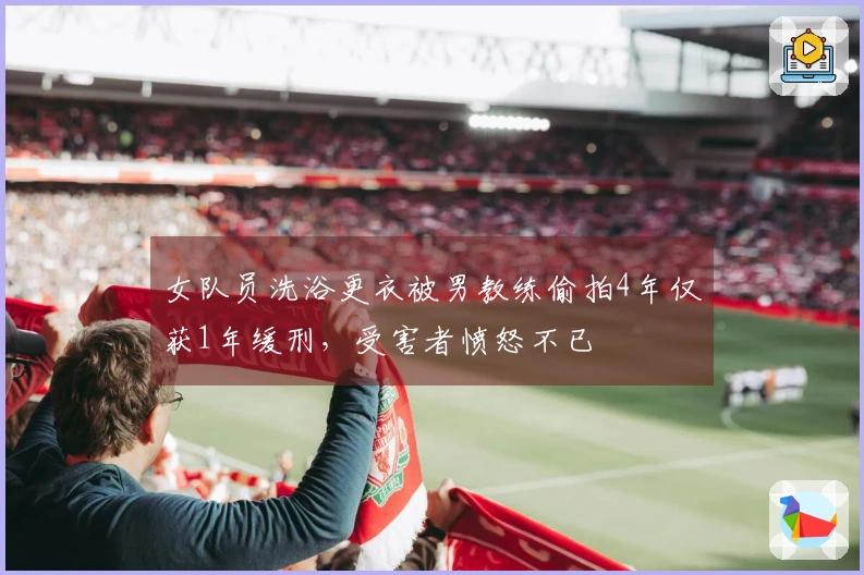女队员洗浴更衣被男教练偷拍4年仅获1年缓刑，受害者愤怒不已