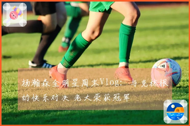 杨瀚森全明星周末Vlog：与克林根的快乐对决 老大荣获冠军