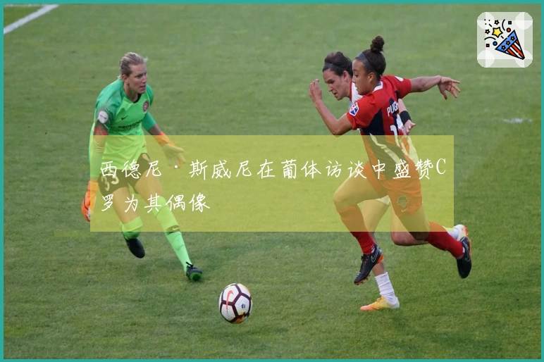 西德尼·斯威尼在葡体访谈中盛赞C罗为其偶像