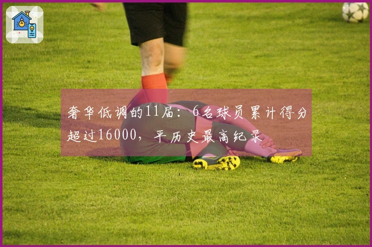 奢华低调的11届：6名球员累计得分超过16000，平历史最高纪录