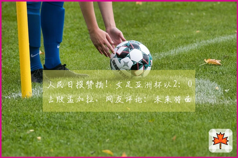 人民日报赞扬！女足亚洲杯以2：0击败孟加拉，网友评论：未来将面临更大挑战