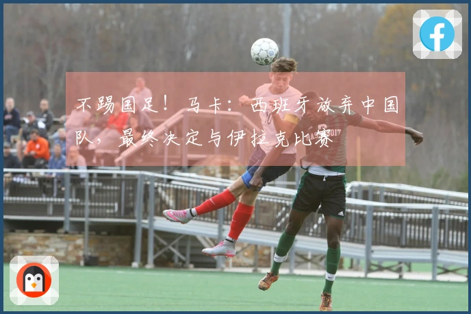 不踢国足！马卡：西班牙放弃中国队，最终决定与伊拉克比赛