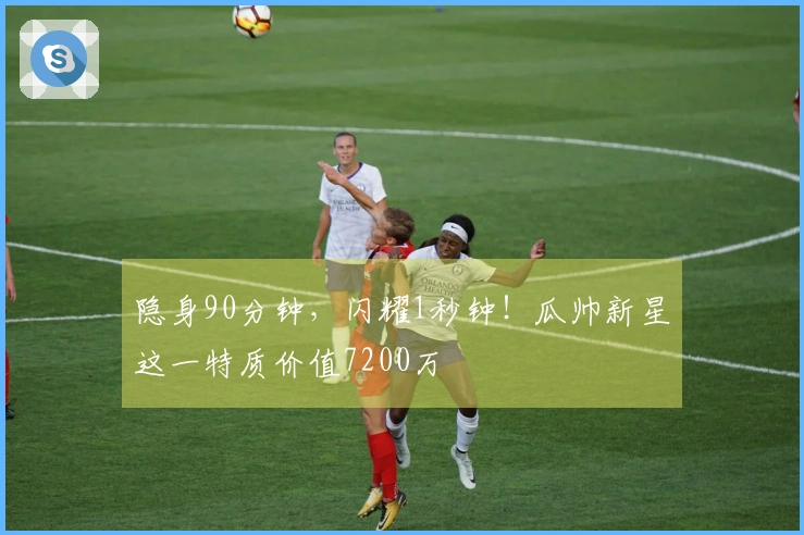 隐身90分钟，闪耀1秒钟！瓜帅新星这一特质价值7200万