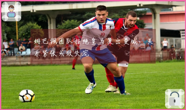 姆巴佩团队拒绝皇马复出曼城，关系紧张或致失宠