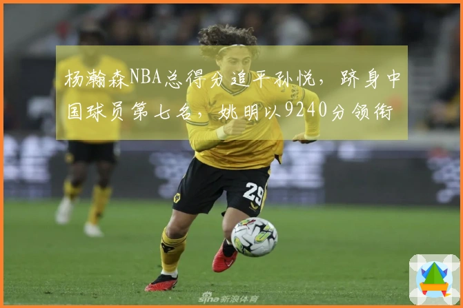 杨瀚森NBA总得分追平孙悦，跻身中国球员第七名，姚明以9240分领衔