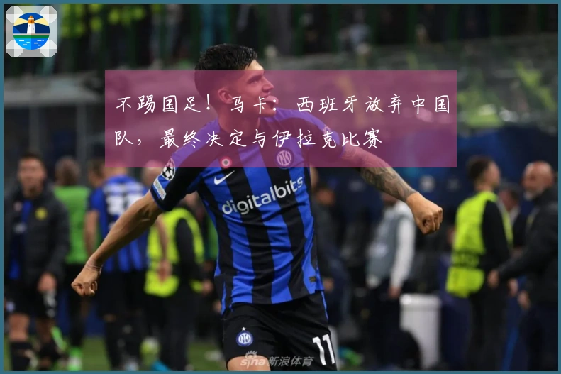 不踢国足！马卡：西班牙放弃中国队，最终决定与伊拉克比赛