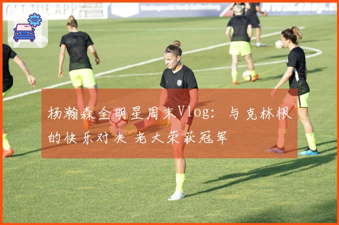 杨瀚森全明星周末Vlog：与克林根的快乐对决 老大荣获冠军