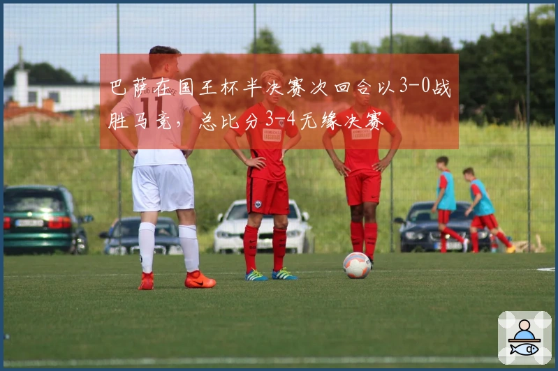 巴萨在国王杯半决赛次回合以3-0战胜马竞，总比分3-4无缘决赛