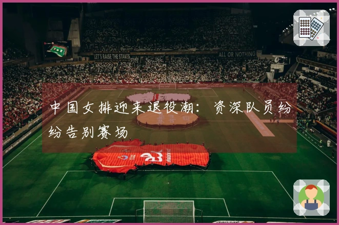 中国女排迎来退役潮：资深队员纷纷告别赛场