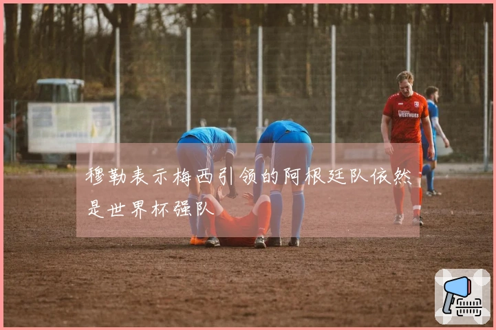 穆勒表示梅西引领的阿根廷队依然是世界杯强队