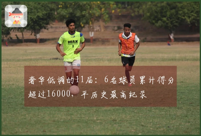 奢华低调的11届：6名球员累计得分超过16000，平历史最高纪录