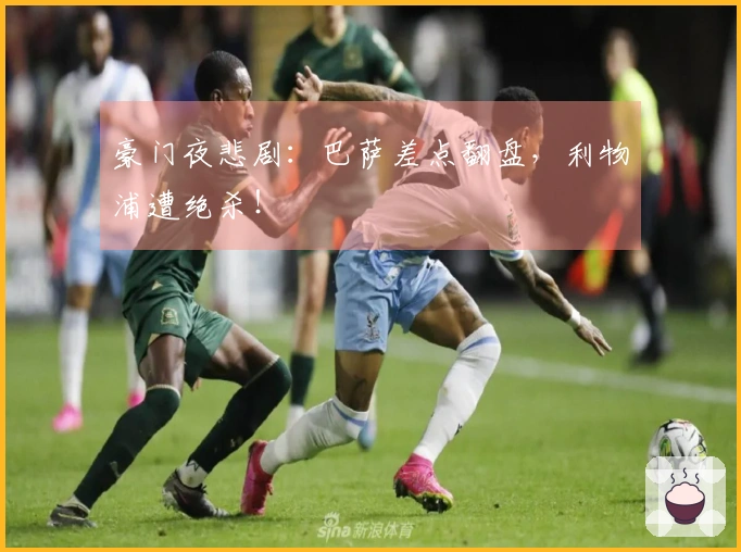 豪门夜悲剧：巴萨差点翻盘，利物浦遭绝杀！