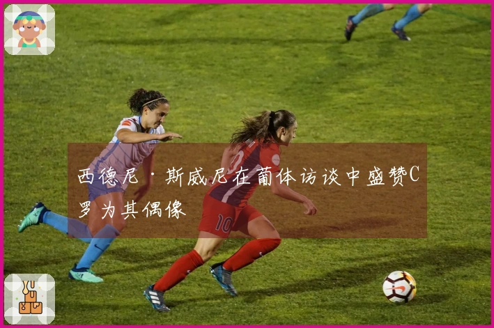 西德尼·斯威尼在葡体访谈中盛赞C罗为其偶像